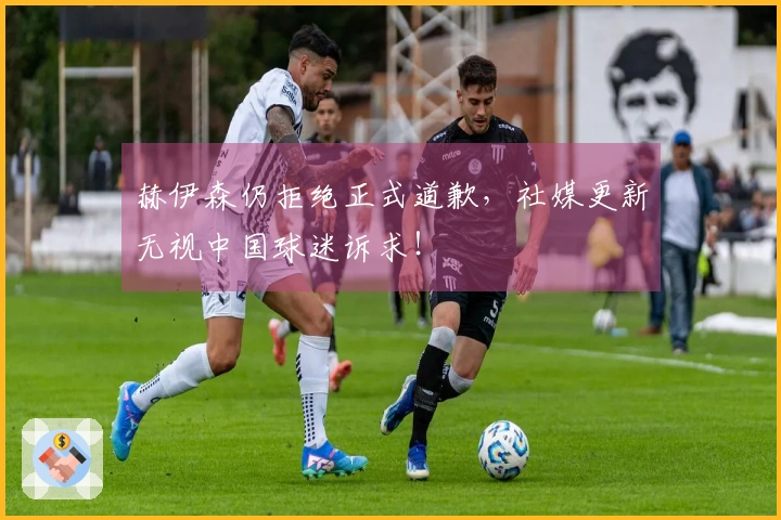 赫伊森仍拒绝正式道歉，社媒更新无视中国球迷诉求！