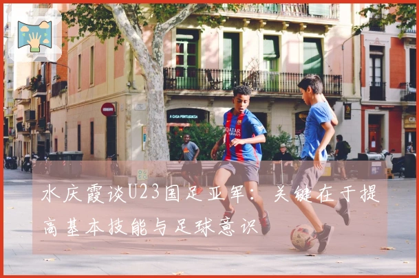水庆霞谈U23国足亚军：关键在于提高基本技能与足球意识