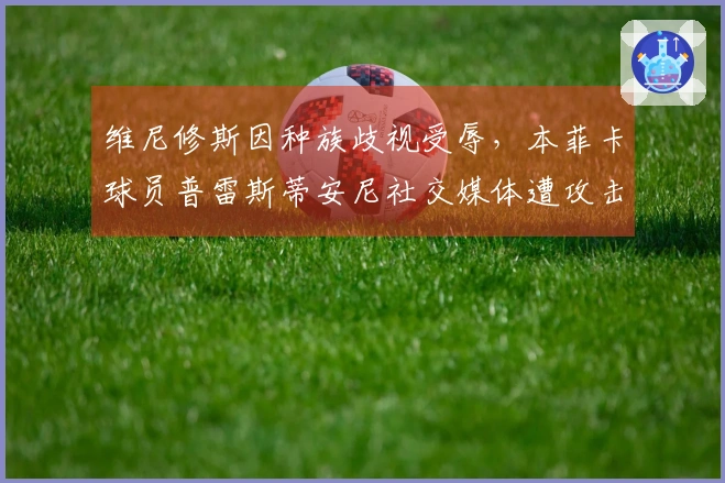 维尼修斯因种族歧视受辱，本菲卡球员普雷斯蒂安尼社交媒体遭攻击