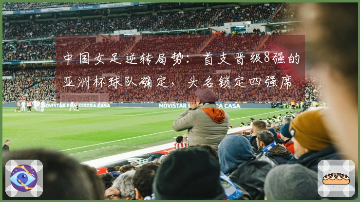 中国女足逆转局势：首支晋级8强的亚洲杯球队确定，头名锁定四强席位
