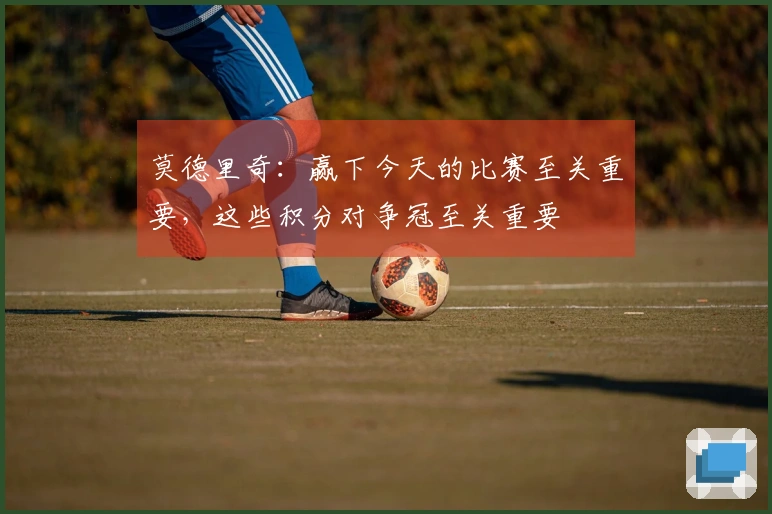 莫德里奇：赢下今天的比赛至关重要，这些积分对争冠至关重要