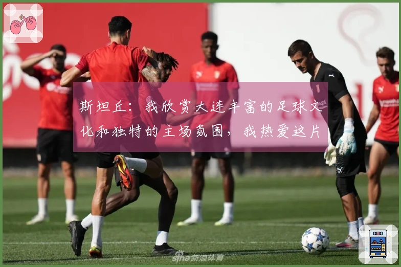 斯坦丘：我欣赏大连丰富的足球文化和独特的主场氛围，我热爱这片宁静之地