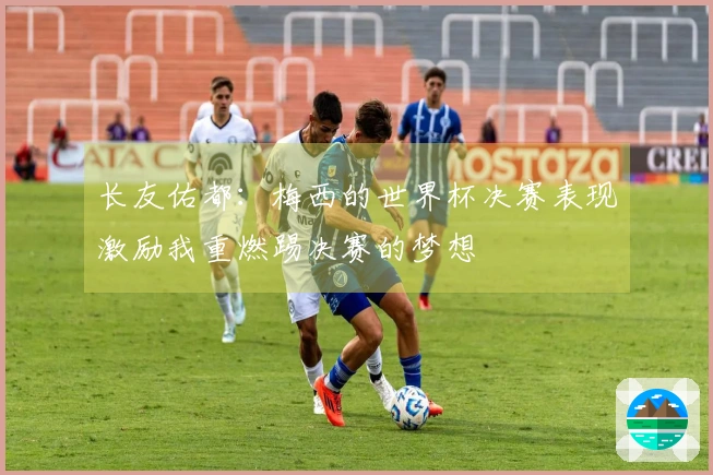 长友佑都：梅西的世界杯决赛表现激励我重燃踢决赛的梦想