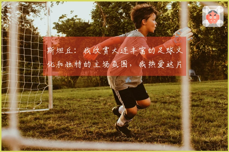 斯坦丘：我欣赏大连丰富的足球文化和独特的主场氛围，我热爱这片宁静之地