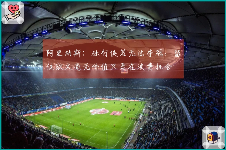 阿里纳斯：独行侠若无法夺冠，留住欧文毫无价值只是在浪费机会