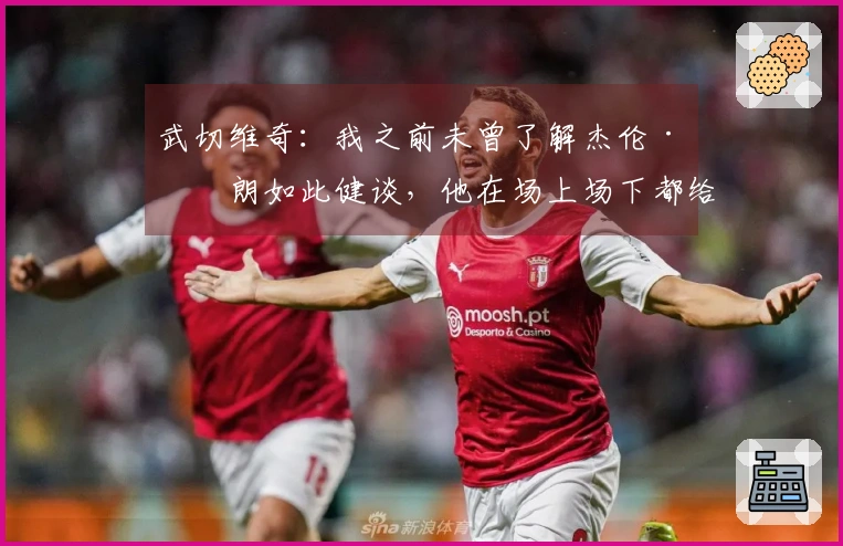 武切维奇：我之前未曾了解杰伦·布朗如此健谈，他在场上场下都给予我很大帮助