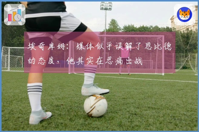 埃奇库姆：媒体似乎误解了恩比德的态度，他其实在忍痛出战