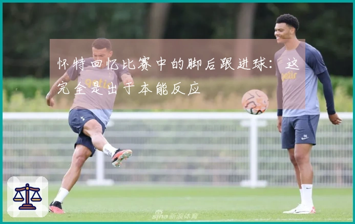 怀特回忆比赛中的脚后跟进球：这完全是出于本能反应