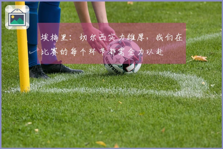 埃梅里：切尔西实力雄厚，我们在比赛的每个环节都需全力以赴