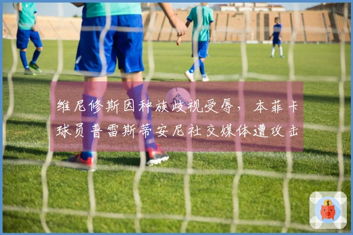 维尼修斯因种族歧视受辱，本菲卡球员普雷斯蒂安尼社交媒体遭攻击