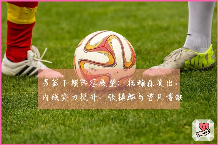 男篮下期阵容展望：杨瀚森复出，内线实力提升，张镇麟与曾凡博缺席