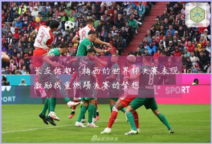 长友佑都：梅西的世界杯决赛表现激励我重燃踢决赛的梦想