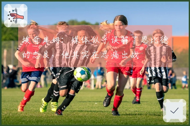 埃奇库姆：媒体似乎误解了恩比德的态度，他其实在忍痛出战