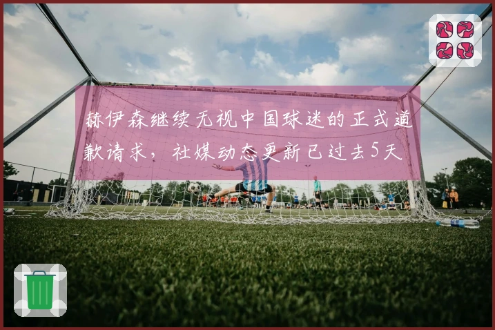 赫伊森继续无视中国球迷的正式道歉请求，社媒动态更新已过去5天