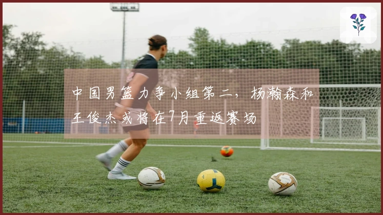 中国男篮力争小组第二，杨瀚森和王俊杰或将在7月重返赛场