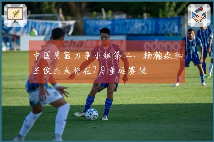 中国男篮力争小组第二，杨瀚森和王俊杰或将在7月重返赛场